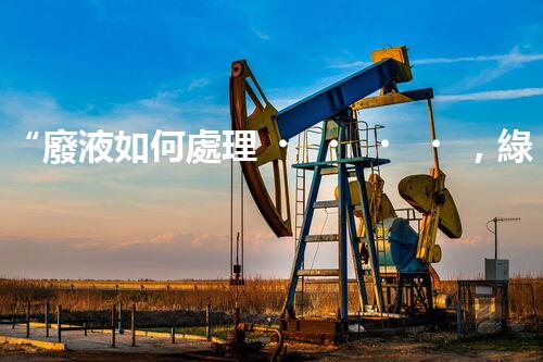 “廢液如何處理，綠色環(huán)保新篇章”